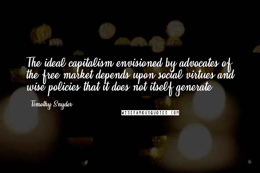 Timothy Snyder Quotes: The ideal capitalism envisioned by advocates of the free market depends upon social virtues and wise policies that it does not itself generate.