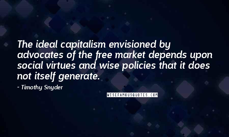 Timothy Snyder Quotes: The ideal capitalism envisioned by advocates of the free market depends upon social virtues and wise policies that it does not itself generate.