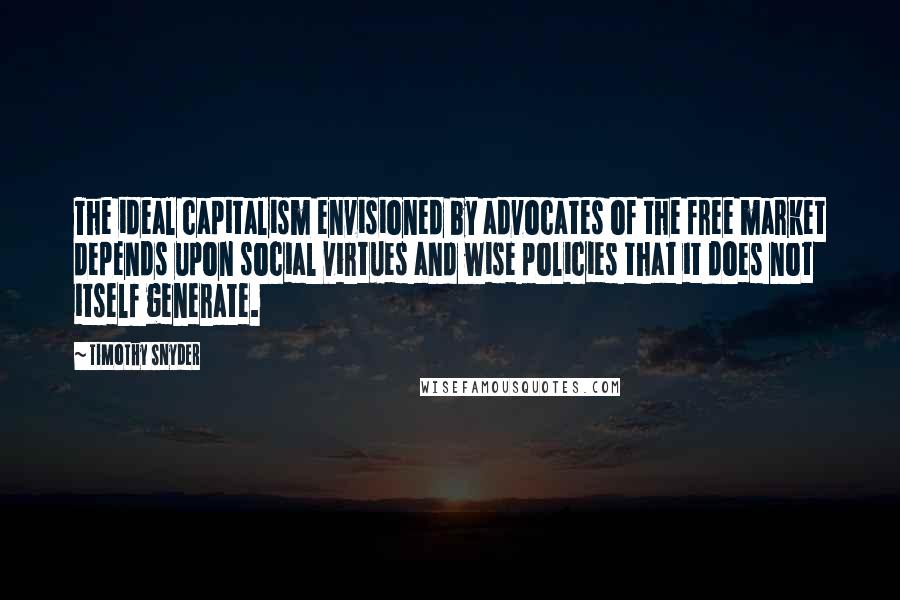 Timothy Snyder Quotes: The ideal capitalism envisioned by advocates of the free market depends upon social virtues and wise policies that it does not itself generate.