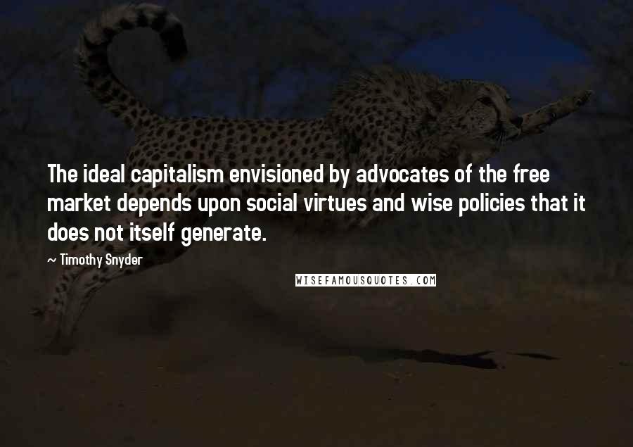 Timothy Snyder Quotes: The ideal capitalism envisioned by advocates of the free market depends upon social virtues and wise policies that it does not itself generate.