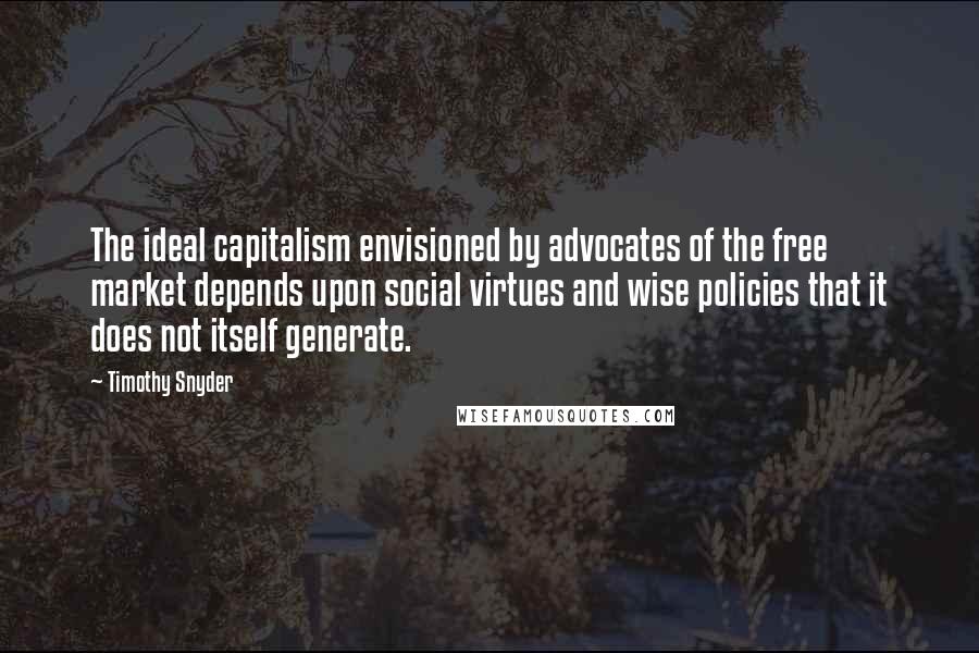 Timothy Snyder Quotes: The ideal capitalism envisioned by advocates of the free market depends upon social virtues and wise policies that it does not itself generate.