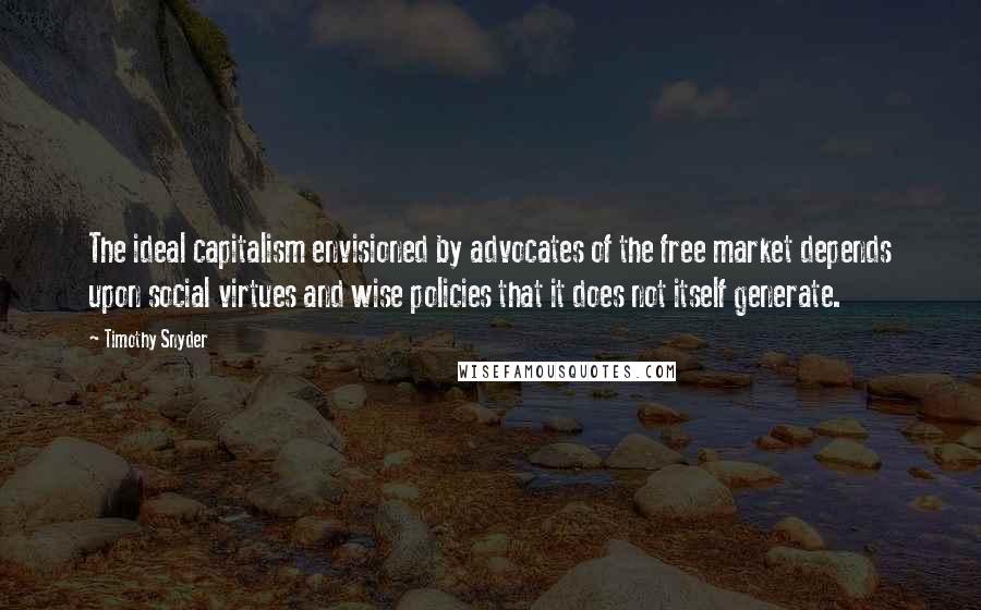 Timothy Snyder Quotes: The ideal capitalism envisioned by advocates of the free market depends upon social virtues and wise policies that it does not itself generate.