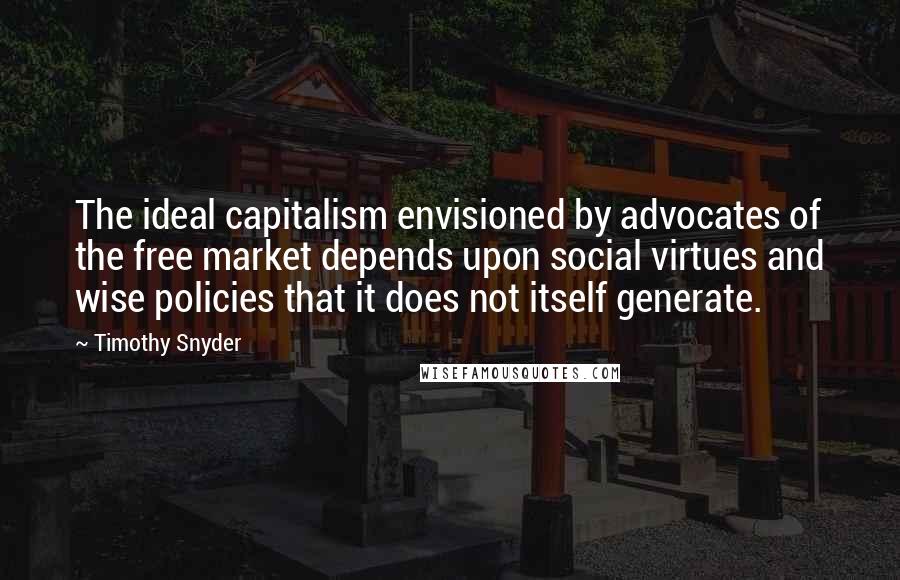 Timothy Snyder Quotes: The ideal capitalism envisioned by advocates of the free market depends upon social virtues and wise policies that it does not itself generate.