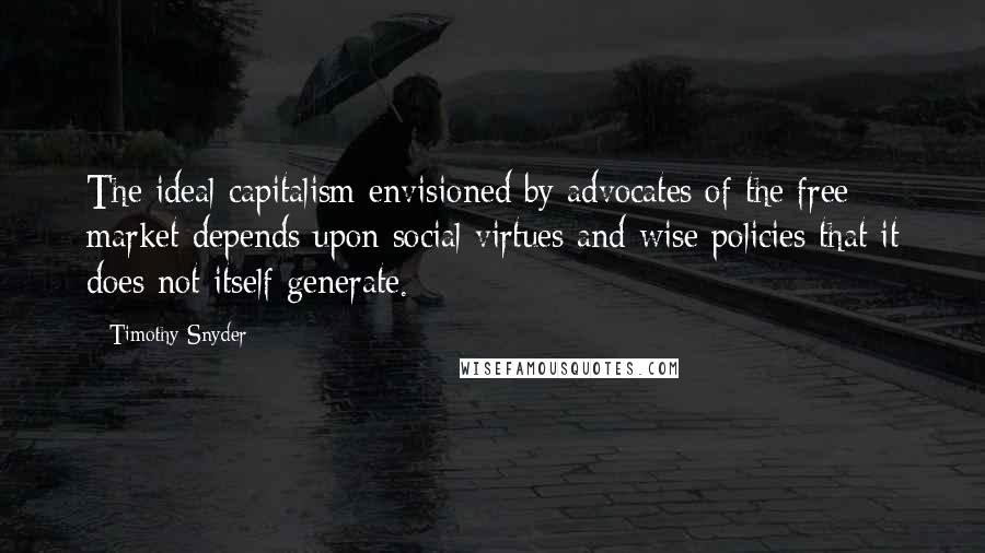 Timothy Snyder Quotes: The ideal capitalism envisioned by advocates of the free market depends upon social virtues and wise policies that it does not itself generate.