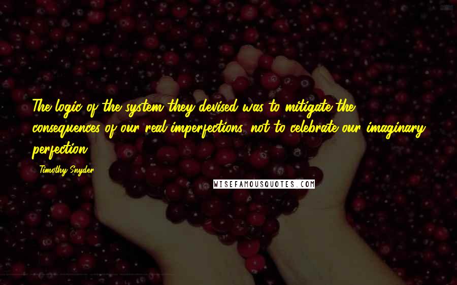 Timothy Snyder Quotes: The logic of the system they devised was to mitigate the consequences of our real imperfections, not to celebrate our imaginary perfection.