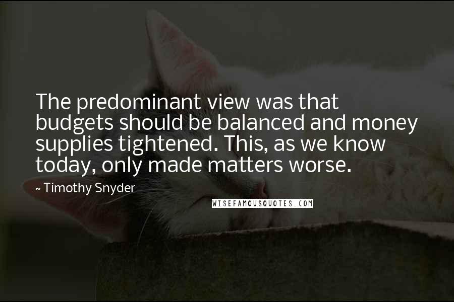 Timothy Snyder Quotes: The predominant view was that budgets should be balanced and money supplies tightened. This, as we know today, only made matters worse.