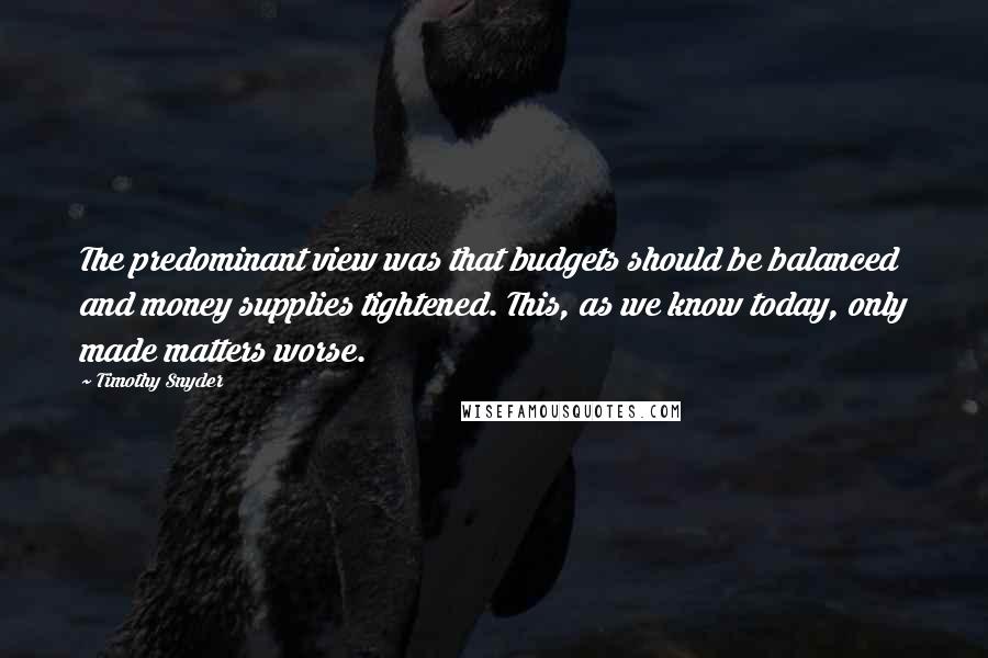 Timothy Snyder Quotes: The predominant view was that budgets should be balanced and money supplies tightened. This, as we know today, only made matters worse.