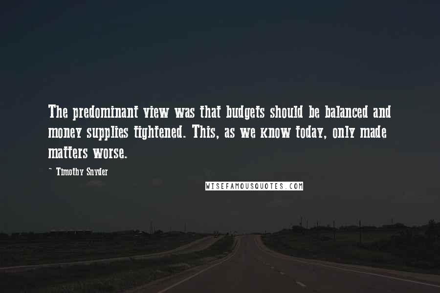 Timothy Snyder Quotes: The predominant view was that budgets should be balanced and money supplies tightened. This, as we know today, only made matters worse.