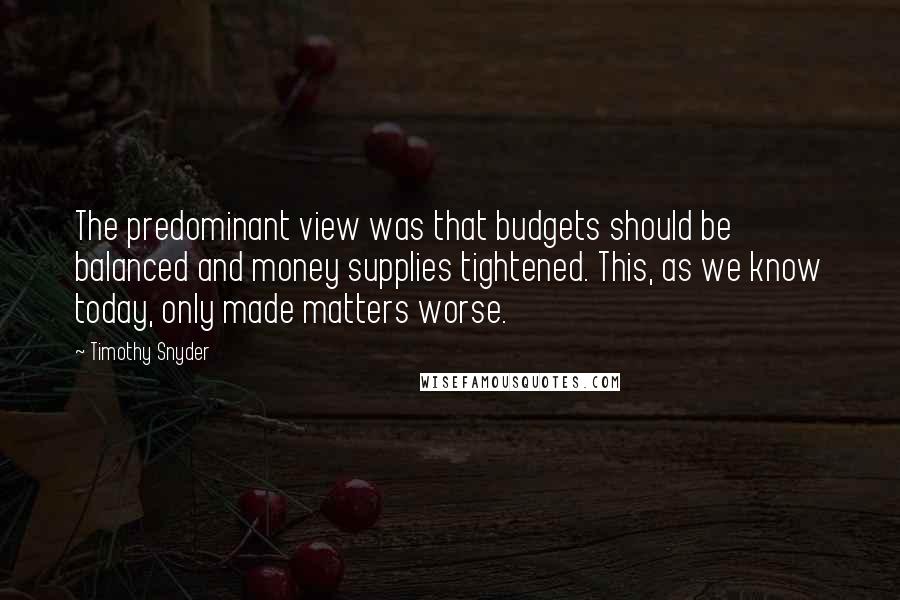 Timothy Snyder Quotes: The predominant view was that budgets should be balanced and money supplies tightened. This, as we know today, only made matters worse.