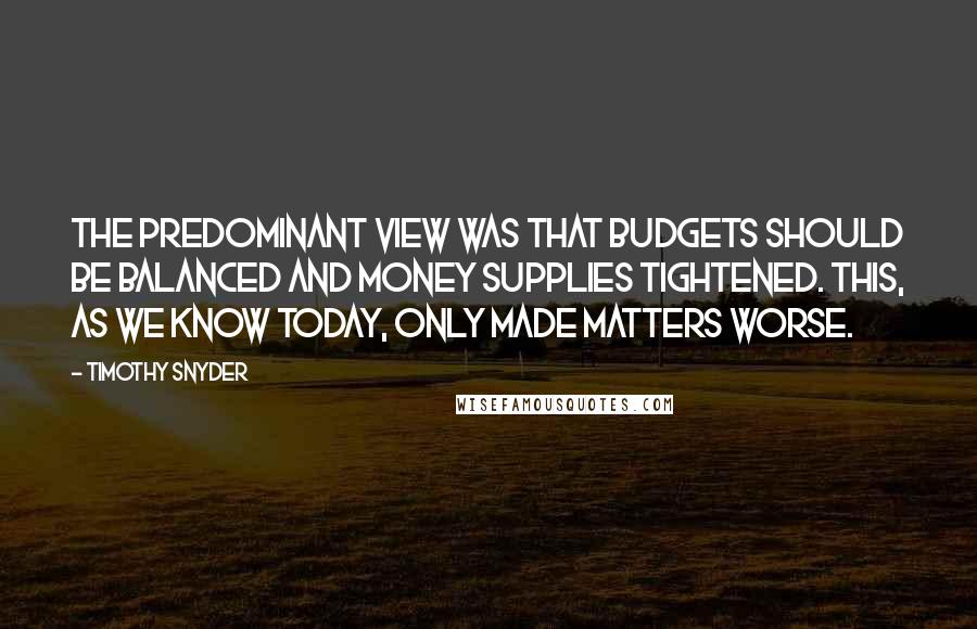 Timothy Snyder Quotes: The predominant view was that budgets should be balanced and money supplies tightened. This, as we know today, only made matters worse.