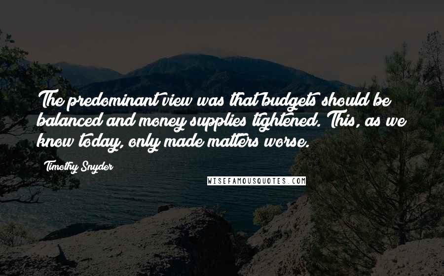 Timothy Snyder Quotes: The predominant view was that budgets should be balanced and money supplies tightened. This, as we know today, only made matters worse.