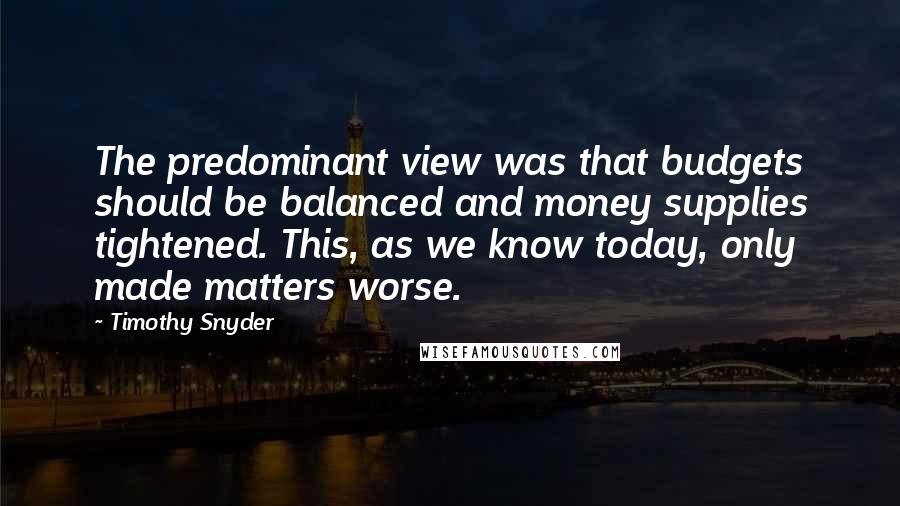 Timothy Snyder Quotes: The predominant view was that budgets should be balanced and money supplies tightened. This, as we know today, only made matters worse.