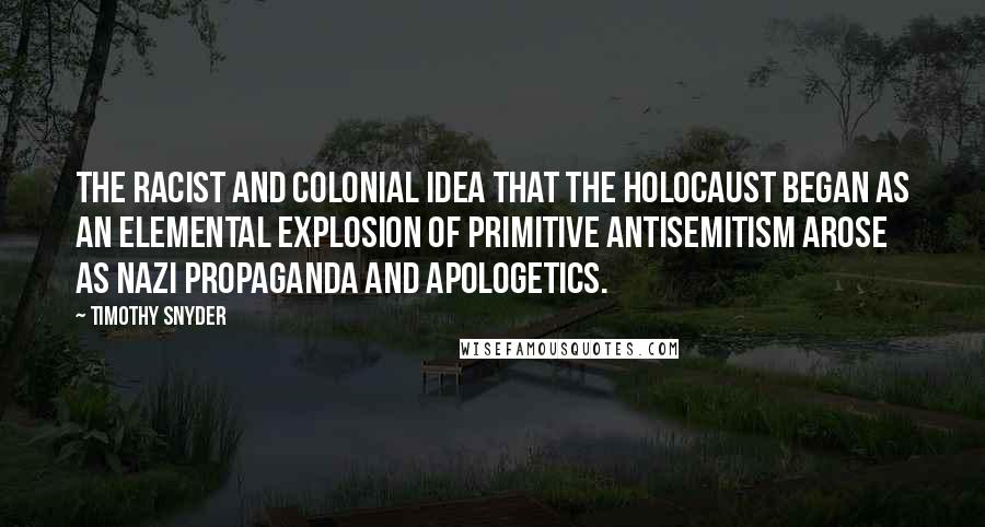 Timothy Snyder Quotes: The racist and colonial idea that the Holocaust began as an elemental explosion of primitive antisemitism arose as Nazi propaganda and apologetics.