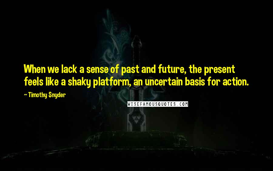 Timothy Snyder Quotes: When we lack a sense of past and future, the present feels like a shaky platform, an uncertain basis for action.