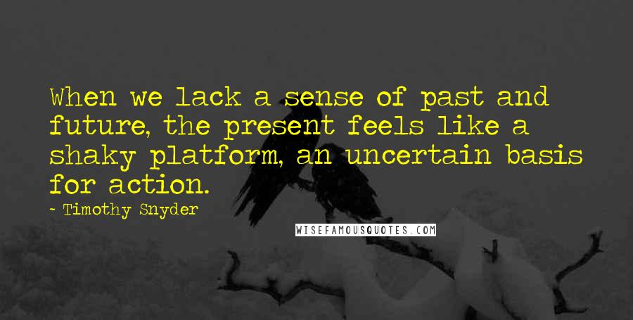 Timothy Snyder Quotes: When we lack a sense of past and future, the present feels like a shaky platform, an uncertain basis for action.