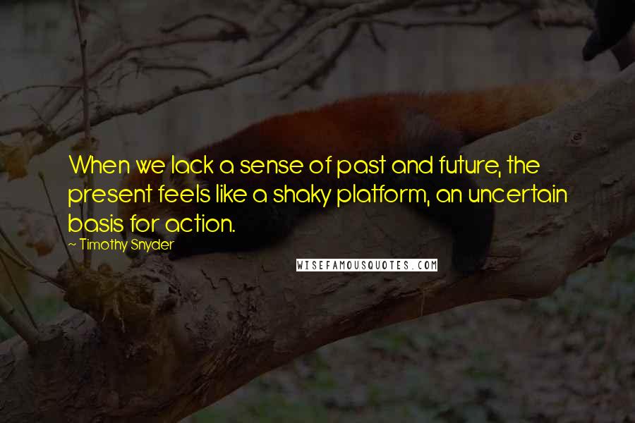 Timothy Snyder Quotes: When we lack a sense of past and future, the present feels like a shaky platform, an uncertain basis for action.