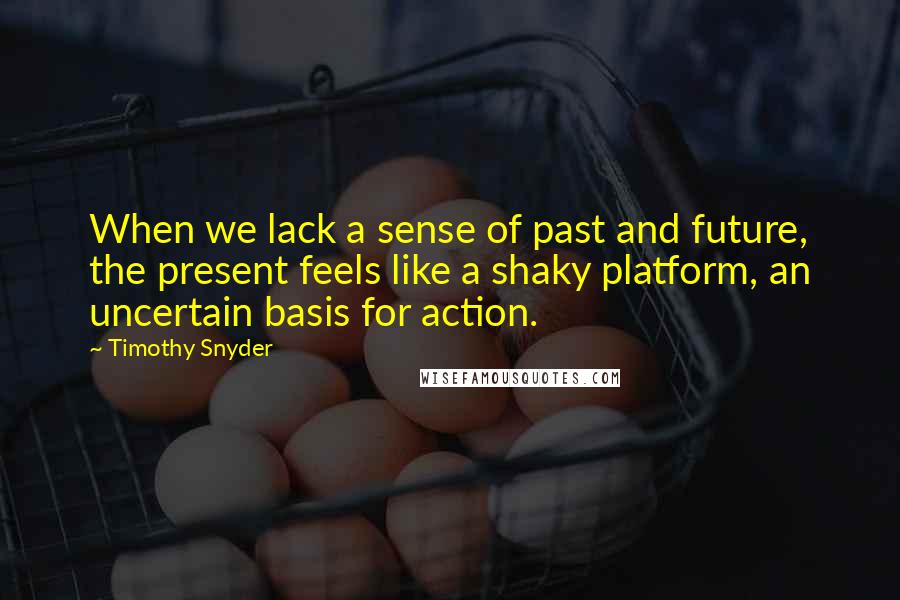 Timothy Snyder Quotes: When we lack a sense of past and future, the present feels like a shaky platform, an uncertain basis for action.