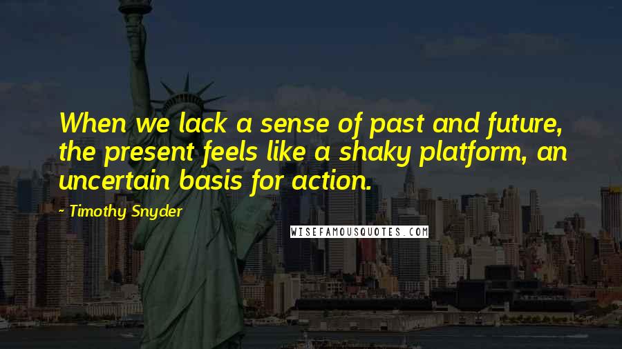 Timothy Snyder Quotes: When we lack a sense of past and future, the present feels like a shaky platform, an uncertain basis for action.
