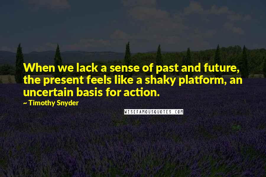 Timothy Snyder Quotes: When we lack a sense of past and future, the present feels like a shaky platform, an uncertain basis for action.