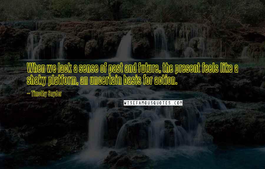 Timothy Snyder Quotes: When we lack a sense of past and future, the present feels like a shaky platform, an uncertain basis for action.