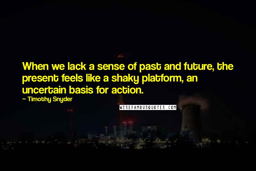 Timothy Snyder Quotes: When we lack a sense of past and future, the present feels like a shaky platform, an uncertain basis for action.