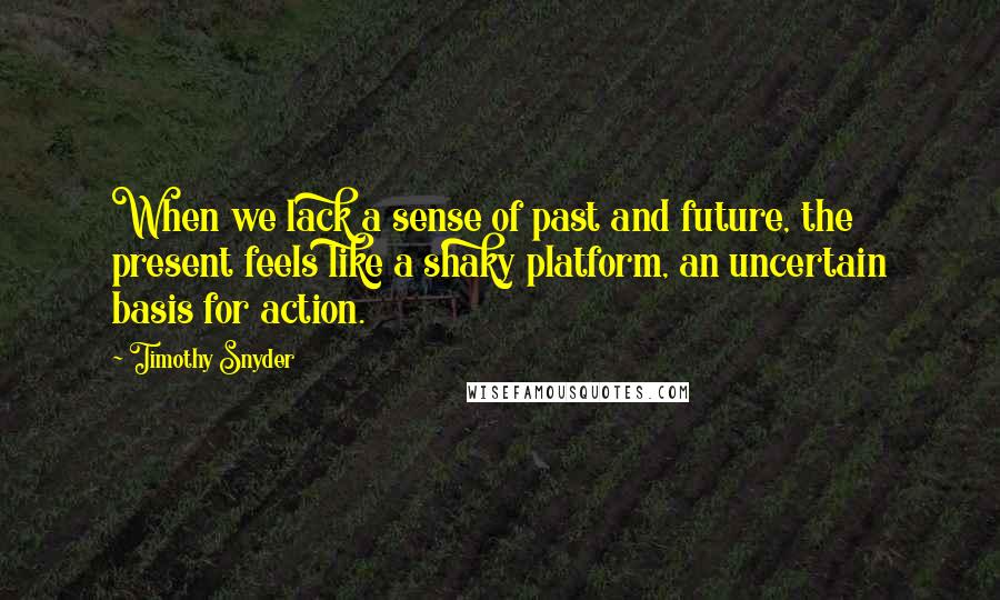 Timothy Snyder Quotes: When we lack a sense of past and future, the present feels like a shaky platform, an uncertain basis for action.