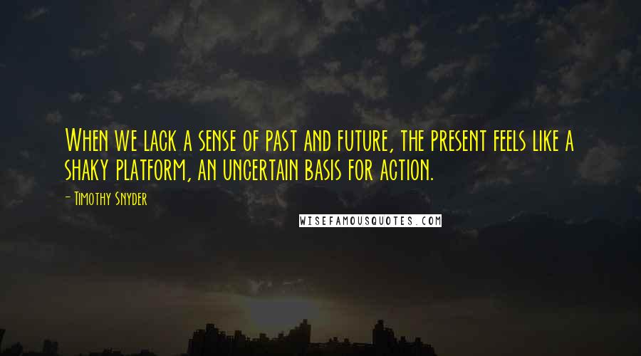 Timothy Snyder Quotes: When we lack a sense of past and future, the present feels like a shaky platform, an uncertain basis for action.