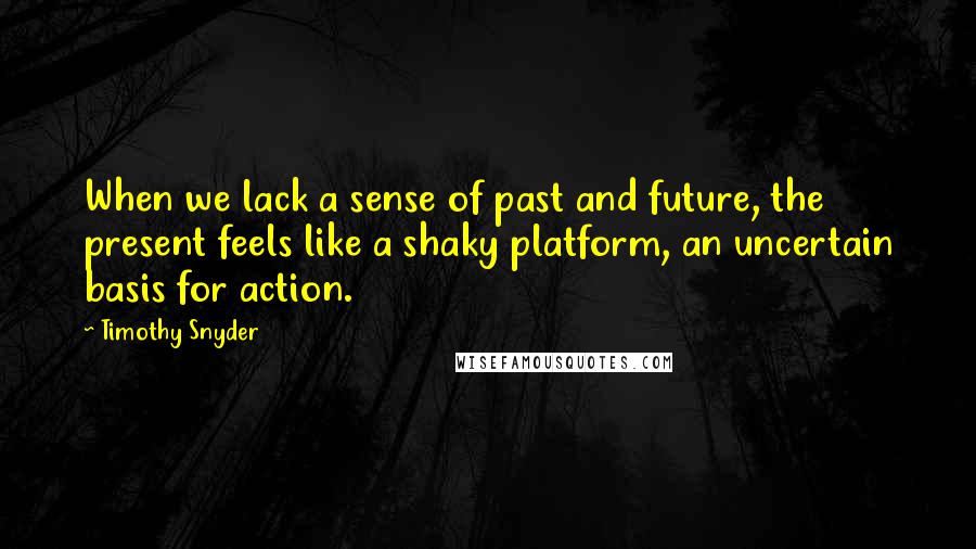 Timothy Snyder Quotes: When we lack a sense of past and future, the present feels like a shaky platform, an uncertain basis for action.
