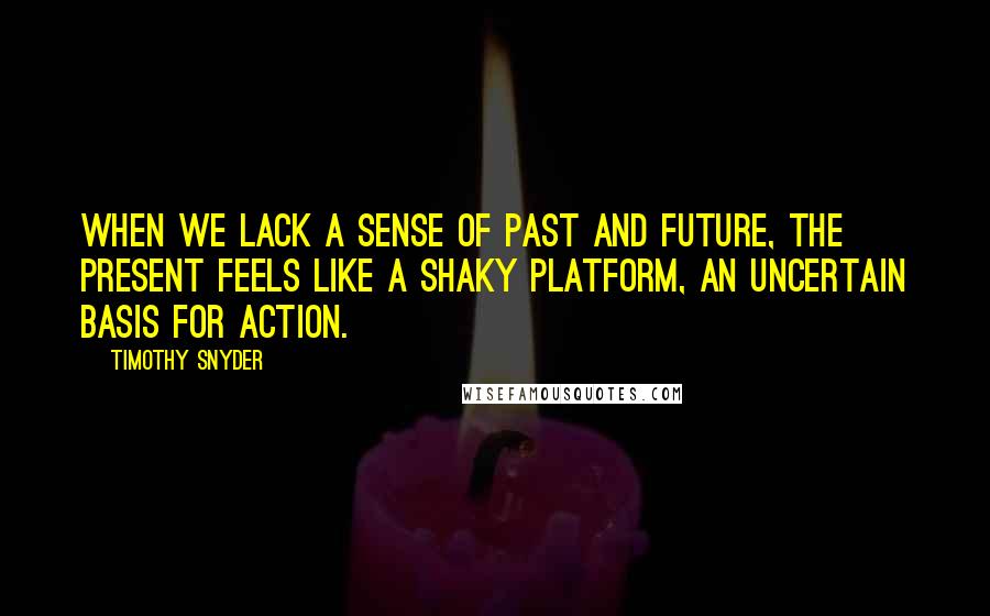 Timothy Snyder Quotes: When we lack a sense of past and future, the present feels like a shaky platform, an uncertain basis for action.
