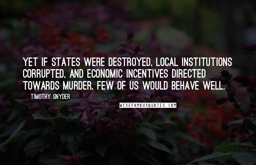 Timothy Snyder Quotes: Yet if states were destroyed, local institutions corrupted, and economic incentives directed towards murder, few of us would behave well.