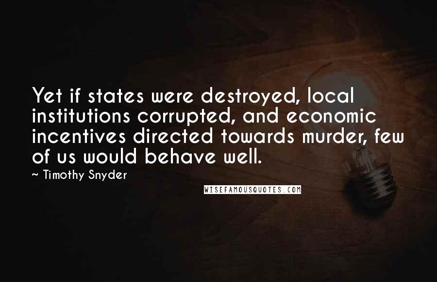 Timothy Snyder Quotes: Yet if states were destroyed, local institutions corrupted, and economic incentives directed towards murder, few of us would behave well.