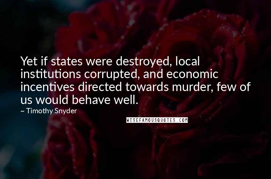 Timothy Snyder Quotes: Yet if states were destroyed, local institutions corrupted, and economic incentives directed towards murder, few of us would behave well.