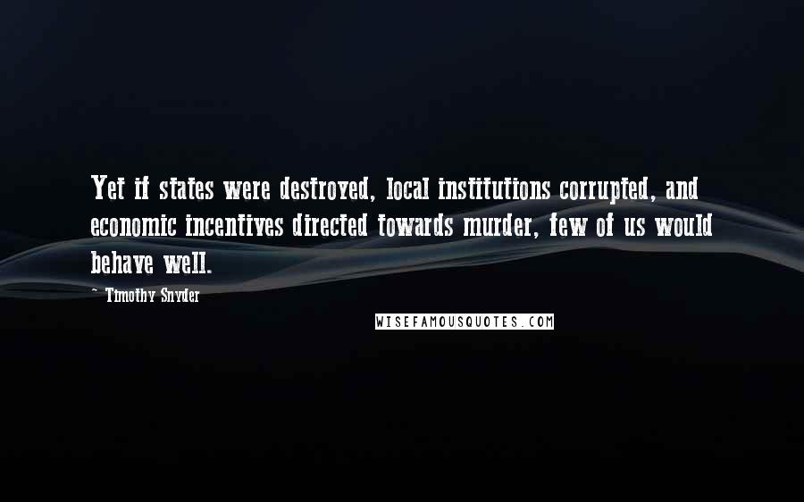 Timothy Snyder Quotes: Yet if states were destroyed, local institutions corrupted, and economic incentives directed towards murder, few of us would behave well.