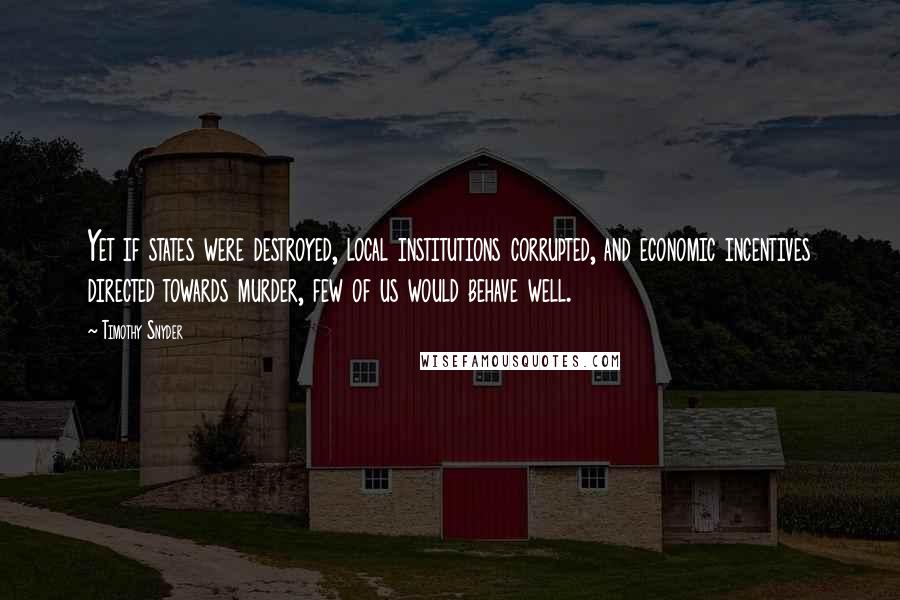 Timothy Snyder Quotes: Yet if states were destroyed, local institutions corrupted, and economic incentives directed towards murder, few of us would behave well.