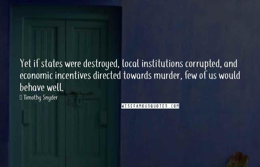 Timothy Snyder Quotes: Yet if states were destroyed, local institutions corrupted, and economic incentives directed towards murder, few of us would behave well.