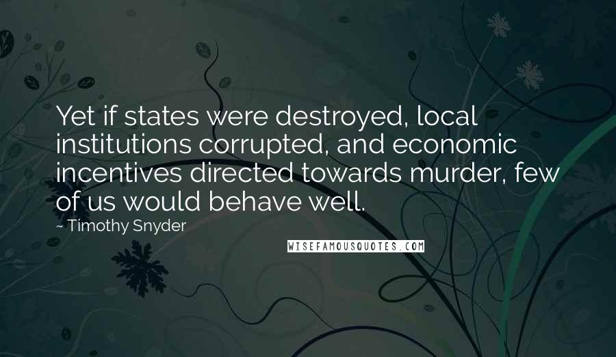 Timothy Snyder Quotes: Yet if states were destroyed, local institutions corrupted, and economic incentives directed towards murder, few of us would behave well.