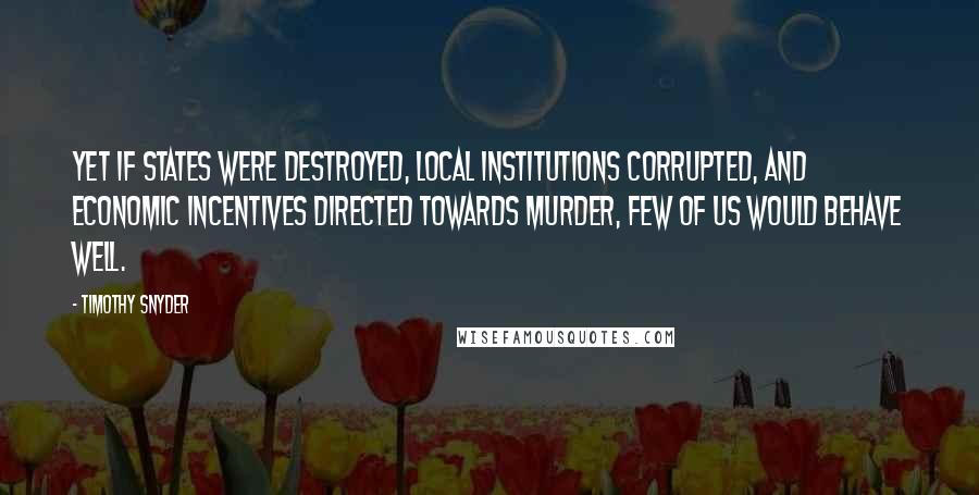 Timothy Snyder Quotes: Yet if states were destroyed, local institutions corrupted, and economic incentives directed towards murder, few of us would behave well.