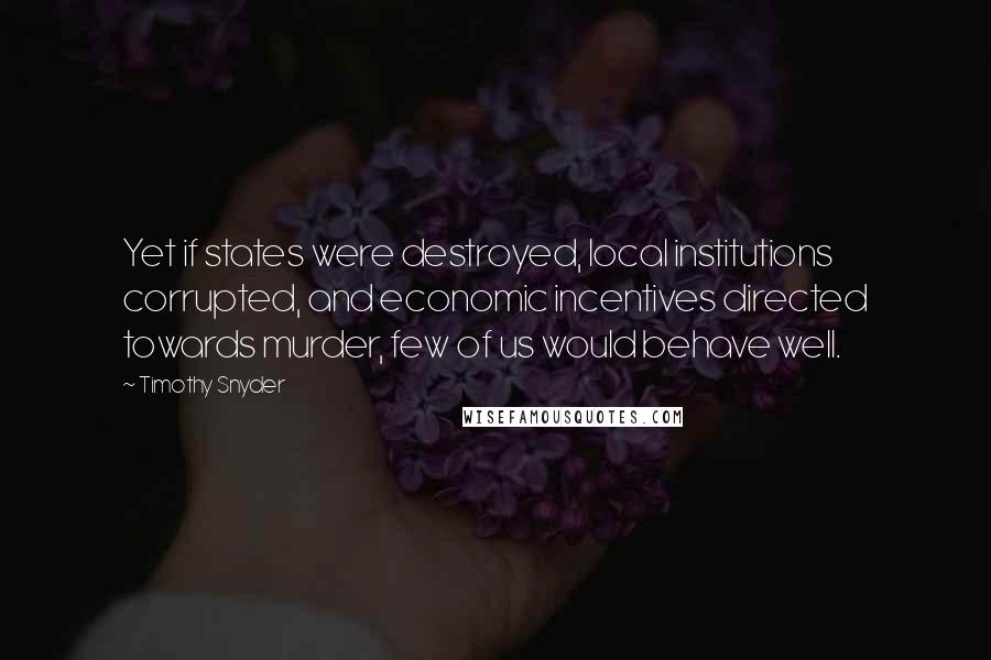 Timothy Snyder Quotes: Yet if states were destroyed, local institutions corrupted, and economic incentives directed towards murder, few of us would behave well.