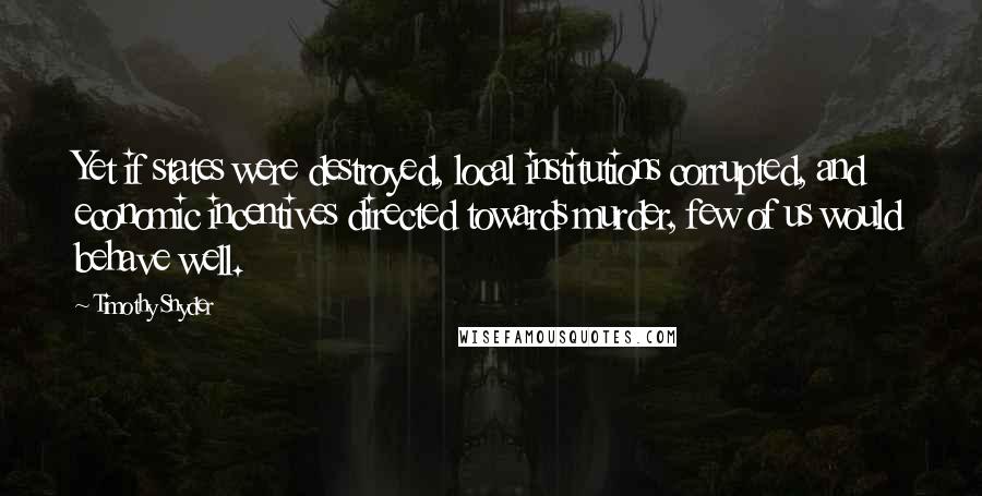 Timothy Snyder Quotes: Yet if states were destroyed, local institutions corrupted, and economic incentives directed towards murder, few of us would behave well.