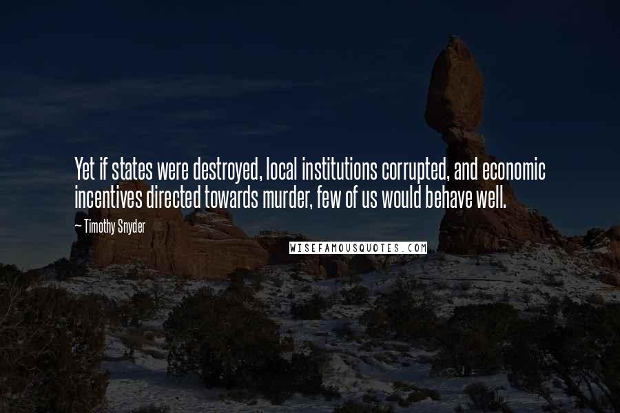 Timothy Snyder Quotes: Yet if states were destroyed, local institutions corrupted, and economic incentives directed towards murder, few of us would behave well.