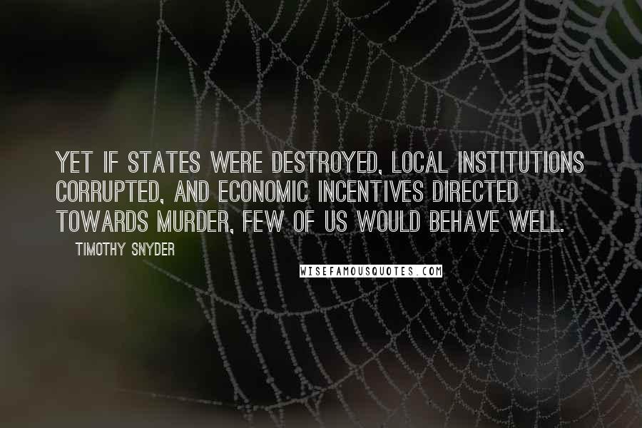 Timothy Snyder Quotes: Yet if states were destroyed, local institutions corrupted, and economic incentives directed towards murder, few of us would behave well.