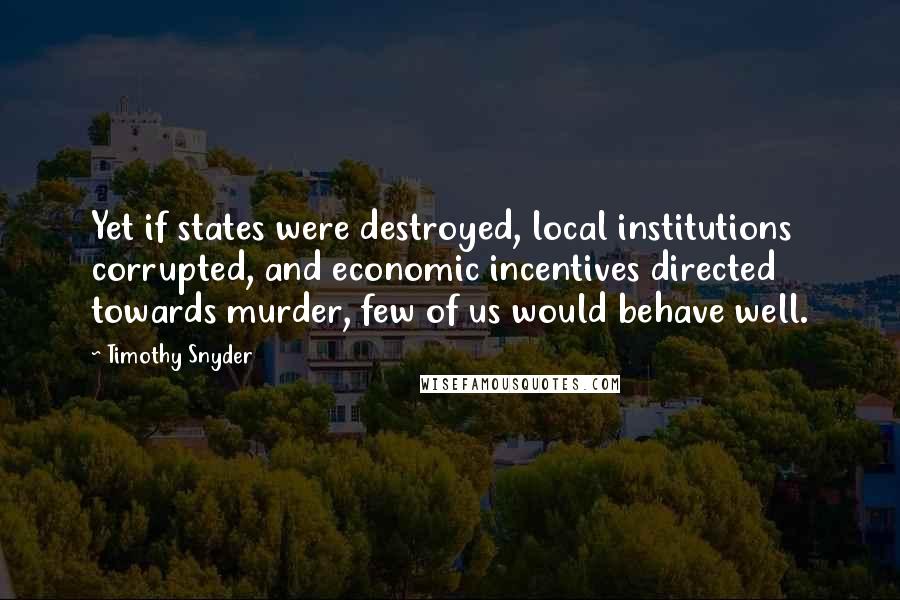 Timothy Snyder Quotes: Yet if states were destroyed, local institutions corrupted, and economic incentives directed towards murder, few of us would behave well.