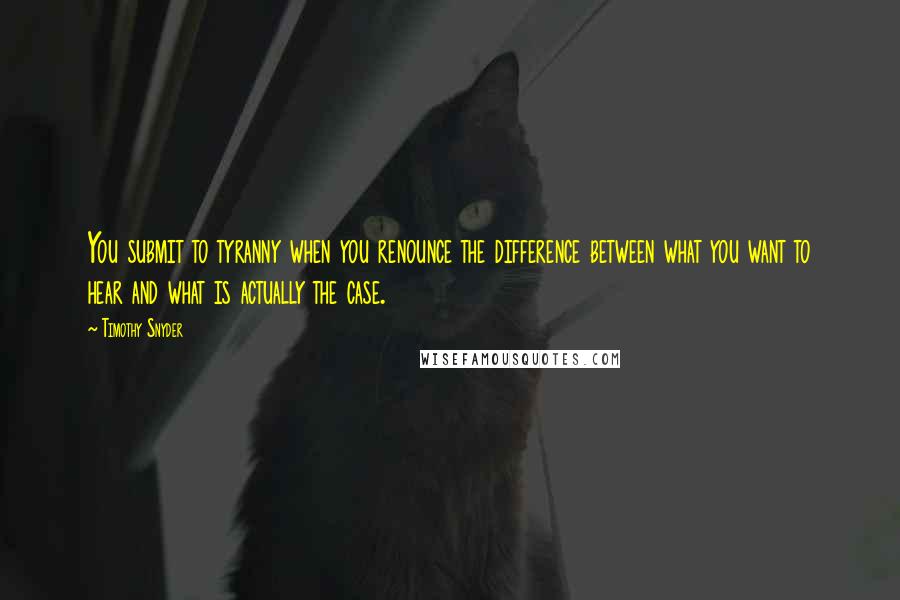 Timothy Snyder Quotes: You submit to tyranny when you renounce the difference between what you want to hear and what is actually the case.