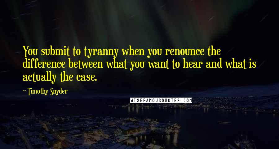 Timothy Snyder Quotes: You submit to tyranny when you renounce the difference between what you want to hear and what is actually the case.
