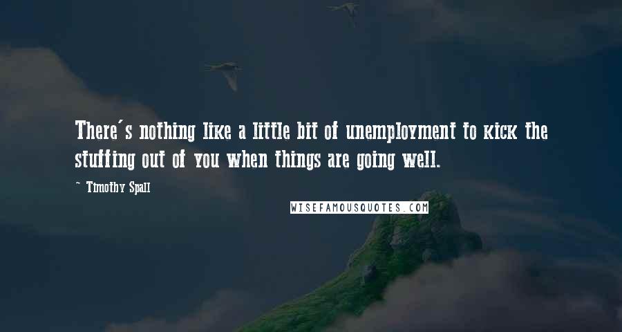 Timothy Spall Quotes: There's nothing like a little bit of unemployment to kick the stuffing out of you when things are going well.