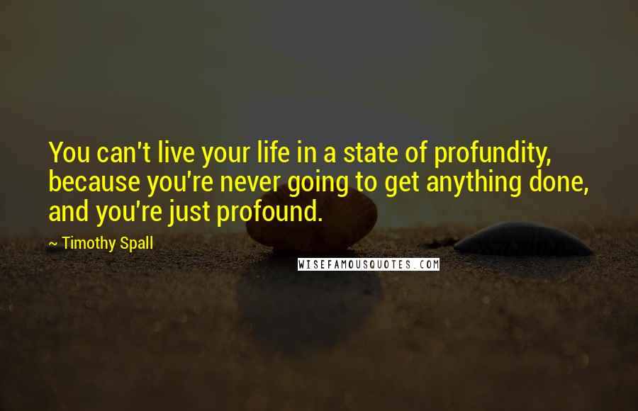 Timothy Spall Quotes: You can't live your life in a state of profundity, because you're never going to get anything done, and you're just profound.