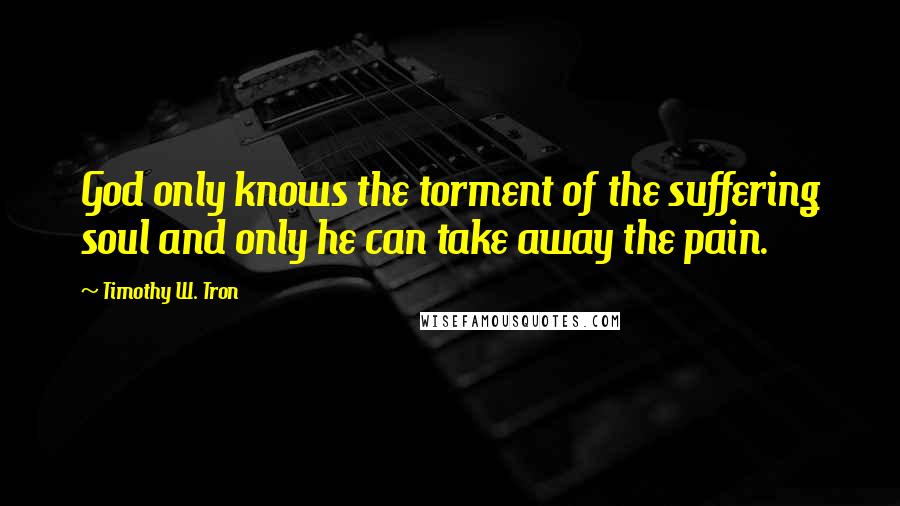 Timothy W. Tron Quotes: God only knows the torment of the suffering soul and only he can take away the pain.