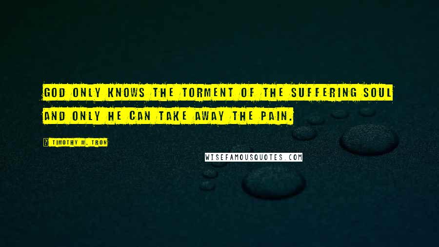 Timothy W. Tron Quotes: God only knows the torment of the suffering soul and only he can take away the pain.