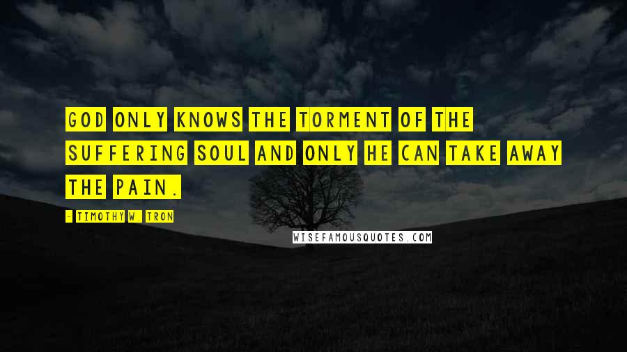 Timothy W. Tron Quotes: God only knows the torment of the suffering soul and only he can take away the pain.