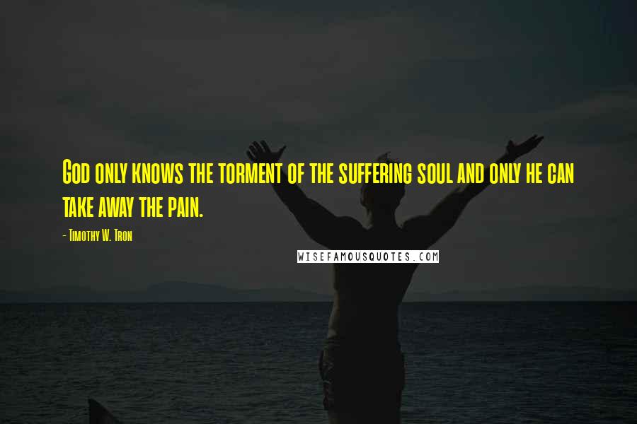 Timothy W. Tron Quotes: God only knows the torment of the suffering soul and only he can take away the pain.